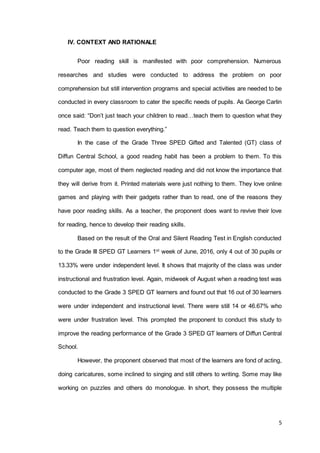 5
IV. CONTEXT AND RATIONALE
Poor reading skill is manifested with poor comprehension. Numerous
researches and studies were conducted to address the problem on poor
comprehension but still intervention programs and special activities are needed to be
conducted in every classroom to cater the specific needs of pupils. As George Carlin
once said: “Don’t just teach your children to read…teach them to question what they
read. Teach them to question everything.”
In the case of the Grade Three SPED Gifted and Talented (GT) class of
Diffun Central School, a good reading habit has been a problem to them. To this
computer age, most of them neglected reading and did not know the importance that
they will derive from it. Printed materials were just nothing to them. They love online
games and playing with their gadgets rather than to read, one of the reasons they
have poor reading skills. As a teacher, the proponent does want to revive their love
for reading, hence to develop their reading skills.
Based on the result of the Oral and Silent Reading Test in English conducted
to the Grade III SPED GT Learners 1st
week of June, 2016, only 4 out of 30 pupils or
13.33% were under independent level. It shows that majority of the class was under
instructional and frustration level. Again, midweek of August when a reading test was
conducted to the Grade 3 SPED GT learners and found out that 16 out of 30 learners
were under independent and instructional level. There were still 14 or 46.67% who
were under frustration level. This prompted the proponent to conduct this study to
improve the reading performance of the Grade 3 SPED GT learners of Diffun Central
School.
However, the proponent observed that most of the learners are fond of acting,
doing caricatures, some inclined to singing and still others to writing. Some may like
working on puzzles and others do monologue. In short, they possess the multiple
 