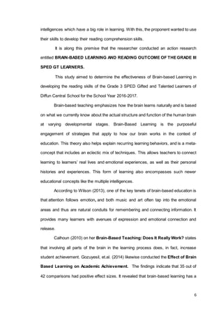 6
intelligences which have a big role in learning. With this, the proponent wanted to use
their skills to develop their reading comprehension skills.
It is along this premise that the researcher conducted an action research
entitled BRAIN-BASED LEARNING AND READING OUTCOME OF THEGRADE III
SPED GT LEARNERS.
This study aimed to determine the effectiveness of Brain-based Learning in
developing the reading skills of the Grade 3 SPED Gifted and Talented Learners of
Diffun Central School for the School Year 2016-2017.
Brain-based teaching emphasizes how the brain learns naturally and is based
on what we currently know about the actual structure and function of the human brain
at varying developmental stages. Brain-Based Learning is the purposeful
engagement of strategies that apply to how our brain works in the context of
education. This theory also helps explain recurring learning behaviors, and is a meta-
concept that includes an eclectic mix of techniques. This allows teachers to connect
learning to learners’ real lives and emotional experiences, as well as their personal
histories and experiences. This form of learning also encompasses such newer
educational concepts like the multiple intelligences.
According to Wilson (2013), one of the key tenets of brain-based education is
that attention follows emotion, and both music and art often tap into the emotional
areas and thus are natural conduits for remembering and connecting information. It
provides many learners with avenues of expression and emotional connection and
release.
Calhoun (2010) on her Brain-Based Teaching: Does It Really Work? states
that involving all parts of the brain in the learning process does, in fact, increase
student achievement. Gozuyesil, et.al. (2014) likewise conducted the Effect of Brain
Based Learning on Academic Achievement. The findings indicate that 35 out of
42 comparisons had positive effect sizes. It revealed that brain-based learning has a
 