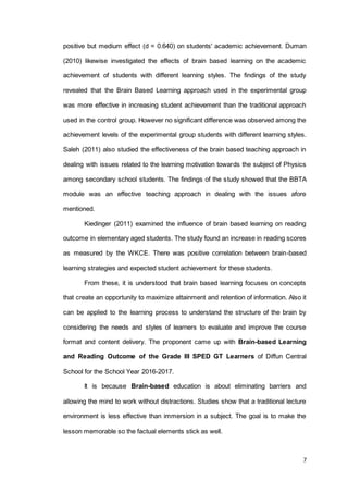 7
positive but medium effect (d = 0.640) on students' academic achievement. Duman
(2010) likewise investigated the effects of brain based learning on the academic
achievement of students with different learning styles. The findings of the study
revealed that the Brain Based Learning approach used in the experimental group
was more effective in increasing student achievement than the traditional approach
used in the control group. However no significant difference was observed among the
achievement levels of the experimental group students with different learning styles.
Saleh (2011) also studied the effectiveness of the brain based teaching approach in
dealing with issues related to the learning motivation towards the subject of Physics
among secondary school students. The findings of the study showed that the BBTA
module was an effective teaching approach in dealing with the issues afore
mentioned.
Kiedinger (2011) examined the influence of brain based learning on reading
outcome in elementary aged students. The study found an increase in reading scores
as measured by the WKCE. There was positive correlation between brain-based
learning strategies and expected student achievement for these students.
From these, it is understood that brain based learning focuses on concepts
that create an opportunity to maximize attainment and retention of information. Also it
can be applied to the learning process to understand the structure of the brain by
considering the needs and styles of learners to evaluate and improve the course
format and content delivery. The proponent came up with Brain-based Learning
and Reading Outcome of the Grade III SPED GT Learners of Diffun Central
School for the School Year 2016-2017.
It is because Brain-based education is about eliminating barriers and
allowing the mind to work without distractions. Studies show that a traditional lecture
environment is less effective than immersion in a subject. The goal is to make the
lesson memorable so the factual elements stick as well.
 