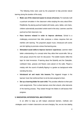 8
The following tricks were used by the proponent to help promote natural
learning during the duration of the study.
 Made use of the classroom space to arouse all senses. For example, built
a pushcart simulation in the classroom while studying the story about Efren
Peῆaflorida. By placing pushcart loaded with books, pens, tables, and chairs,
children automatically associated certain event in the story. Learners used the
pushcart as their classroom, too.
 Have learners relaxed in order to improve alertness. School is a
challenging environment that often produces a stress response that can
interfere with learning. The proponent played music; introduced soft scents
and dim lighting to promote a stress free learning area.
 Stimulated social skills to improve learners’ experience. Learners retain
better understanding of a concept when they utilize their social skills. Set up
work groups around the room for discussion. The bulletin boards reflect the
topic for total immersion. If learning about the Butterfly and the Caterpillar,
cardboard trees, grasses and flowers were placed on the walls. Played a
melody with the sound of butterfly flipping in a garden as background while
narrating the story.
 Introduced art and music into lessons. This triggered images in the
learners’ brain that reinforced them to do the task assigned to them.
 Set up a learning folder for each child. This provides reflection to their past
work assignments. This is where learners store their artwork, other elements
of the learning process. They looked through the folders to self-assess their
progress.
V. INNOVATION, INTERVENTION, AND STRATEGY
In an effort to keep up with today's advanced learners, methods and
strategies used in modern classrooms are ever-changing. Yes, we are now dealing
 