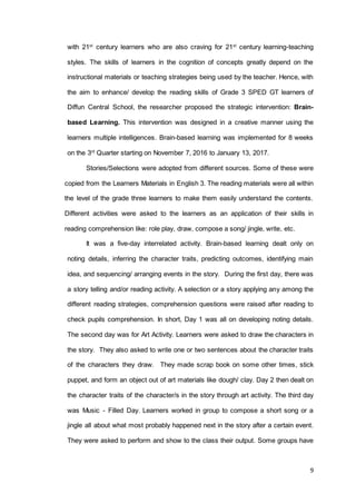 9
with 21st
century learners who are also craving for 21st
century learning-teaching
styles. The skills of learners in the cognition of concepts greatly depend on the
instructional materials or teaching strategies being used by the teacher. Hence, with
the aim to enhance/ develop the reading skills of Grade 3 SPED GT learners of
Diffun Central School, the researcher proposed the strategic intervention: Brain-
based Learning. This intervention was designed in a creative manner using the
learners multiple intelligences. Brain-based learning was implemented for 8 weeks
on the 3rd
Quarter starting on November 7, 2016 to January 13, 2017.
Stories/Selections were adopted from different sources. Some of these were
copied from the Learners Materials in English 3. The reading materials were all within
the level of the grade three learners to make them easily understand the contents.
Different activities were asked to the learners as an application of their skills in
reading comprehension like: role play, draw, compose a song/ jingle, write, etc.
It was a five-day interrelated activity. Brain-based learning dealt only on
noting details, inferring the character traits, predicting outcomes, identifying main
idea, and sequencing/ arranging events in the story. During the first day, there was
a story telling and/or reading activity. A selection or a story applying any among the
different reading strategies, comprehension questions were raised after reading to
check pupils comprehension. In short, Day 1 was all on developing noting details.
The second day was for Art Activity. Learners were asked to draw the characters in
the story. They also asked to write one or two sentences about the character traits
of the characters they draw. They made scrap book on some other times, stick
puppet, and form an object out of art materials like dough/ clay. Day 2 then dealt on
the character traits of the character/s in the story through art activity. The third day
was Music - Filled Day. Learners worked in group to compose a short song or a
jingle all about what most probably happened next in the story after a certain event.
They were asked to perform and show to the class their output. Some groups have
 