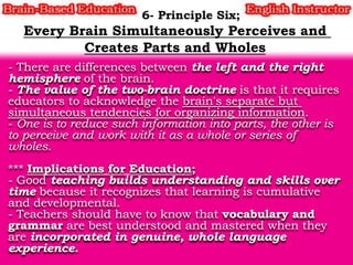 - There are differences between the left and the right
hemisphere of the brain.
- The value of the two-brain doctrine is that it requires
educators to acknowledge the brain's separate but
simultaneous tendencies for organizing information.
- One is to reduce such information into parts, the other is
to perceive and work with it as a whole or series of
wholes.
*** Implications for Education;
- Good teaching builds understanding and skills over
time because it recognizes that learning is cumulative
and developmental.
- Teachers should have to know that vocabulary and
grammar are best understood and mastered when they
are incorporated in genuine, whole language
experience.

 