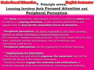 - The brain absorbs the information of which it is directly aware and
to which it is paying attention. It also absorbs information and
signals that lie beyond the immediate focus of attention.
- Peripheral perception; the brain responds to the entire sensory
context in which teaching or communication occurs.
(For example; changes in body postures - Our inner states show in skin
color, muscular tension and posture, rate of breathing, eye
movements, and so on.)
- Peripheral information can be organized to facilitate learning.
*** Implications for Education;
- The teacher can and should organize the materials that will be
outside the focus of the learner's attention.
- Teachers should engage the interests and enthusiasm of
students through their own enthusiasm, coaching and modeling.

 