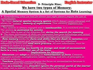 1- Remembering what we had for dinner last night doesn't require the use of
memorization.
- We have natural spatial memory system which doesn't need rehearsal and
allows for "instant" memory of experiences. This memory registers our
experiences.
- The system is always engaged and is inexhaustible. It is enriched over time.
The system is motivated by novelty.
- In fact, this is one of the systems that derive the search for meaning.
2- The more information & skills are separated from prior knowledge and actual
experience, the more we depend on rote memory and repetition.
- Rote memory works for facts and skills that are dealt in isolation and
which need rehearsal and memorization. These facts are organized
differently in brain and need more practice. All new information must be
worked on before it is stored.
Note: Concentrating too heavily on storage and recall of unconnected
facts is a very inefficient use of the brain.
*** Implications for Education;
- Educators are adept at focusing on memorization of facts. Common
examples include; multiplication tables, spelling, and sets of principles in
different subjects.
- Teachers shouldn't overemphasize the focus on memorization because it
doesn't facilitate the transfer of learning.
- Also as a teacher, you shouldn't ignore the personal world of the learner
in order not to inhabit the effective functioning of the brain.

 