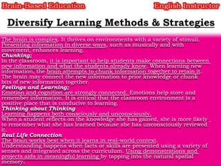 The brain is complex. It thrives on environments with a variety of stimuli.
Presenting information in diverse ways, such as musically and with
movement, enhances learning.
Chunking;
In the classroom, it is important to help students make connections between
new information and what the students already know. When learning new
information, the brain attempts to chunk information together to retain it.
The brain may connect the new information to prior knowledge or chunk
bits of new information together.
Feelings and Learning;
Emotion and cognition are strongly connected. Emotions help store and
remember information. It is critical that the classroom environment is a
positive place that is conducive to learning.
Thinking about Thinking
Learning happens both consciously and unconsciously.
When a student reflects on the knowledge she has gained, she is more likely
to remember what she has learned because she has unconsciously reviewed
it.
Real Life Connection
The brain works best when it learns in real-world context.
Understanding happens when facts or skills are presented using a variety of
senses and integrated across the curriculum. Using demonstrations and
projects aids in meaningful learning by tapping into the natural spatial
memory.

 