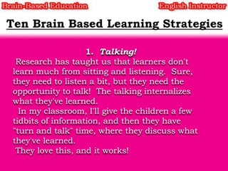 1. Talking!
Research has taught us that learners don't
learn much from sitting and listening. Sure,
they need to listen a bit, but they need the
opportunity to talk! The talking internalizes
what they've learned.
In my classroom, I'll give the children a few
tidbits of information, and then they have
"turn and talk" time, where they discuss what
they've learned.
They love this, and it works!

 