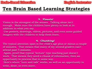 3. Visuals!
Vision is the strongest of the senses. Talking alone isn't
enough. Make sure the children have plenty to look at in
addition to what you say.
Use posters, drawings, videos, pictures, and even some guided
imagery with the children to help them learn.
4. Chunking!
The typical attention span is the child's age plus or minus a couple
of minutes. That means that many of my second graders can't
attend past 5 minutes.
Again, proof that typical "lecture" type teaching just doesn't
work. That means they need a chunk of information, then an
opportunity to process that in some way.
Here's where "turn and talk" works, as well as an opportunity to
write, draw, or even move.

 