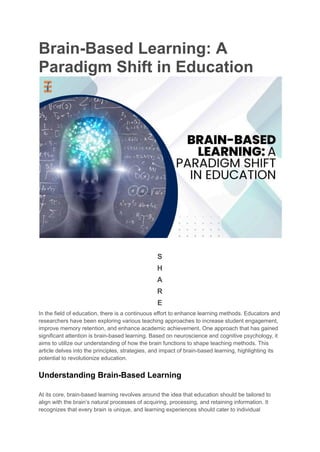 Brain-Based Learning: A
Paradigm Shift in Education
S
H
A
R
E
In the field of education, there is a continuous effort to enhance learning methods. Educators and
researchers have been exploring various teaching approaches to increase student engagement,
improve memory retention, and enhance academic achievement. One approach that has gained
significant attention is brain-based learning. Based on neuroscience and cognitive psychology, it
aims to utilize our understanding of how the brain functions to shape teaching methods. This
article delves into the principles, strategies, and impact of brain-based learning, highlighting its
potential to revolutionize education.
Understanding Brain-Based Learning
At its core, brain-based learning revolves around the idea that education should be tailored to
align with the brain’s natural processes of acquiring, processing, and retaining information. It
recognizes that every brain is unique, and learning experiences should cater to individual
 
