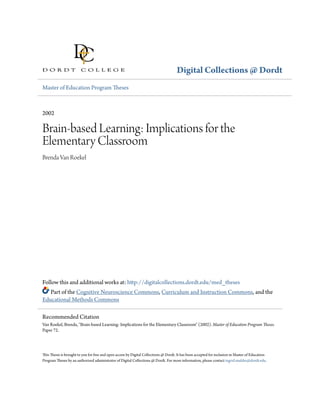 Digital Collections @ Dordt
Master of Education Program Theses
2002
Brain-based Learning: Implications for the
Elementary Classroom
Brenda Van Roekel
Follow this and additional works at: http://digitalcollections.dordt.edu/med_theses
Part of the Cognitive Neuroscience Commons, Curriculum and Instruction Commons, and the
Educational Methods Commons
This Thesis is brought to you for free and open access by Digital Collections @ Dordt. It has been accepted for inclusion in Master of Education
Program Theses by an authorized administrator of Digital Collections @ Dordt. For more information, please contact ingrid.mulder@dordt.edu.
Recommended Citation
Van Roekel, Brenda, "Brain-based Learning: Implications for the Elementary Classroom" (2002). Master of Education Program Theses.
Paper 72.
 
