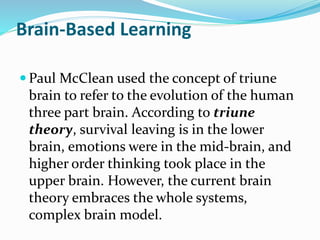 Brain-Based Learning
 Paul McClean used the concept of triune
brain to refer to the evolution of the human
three part brain. According to triune
theory, survival leaving is in the lower
brain, emotions were in the mid-brain, and
higher order thinking took place in the
upper brain. However, the current brain
theory embraces the whole systems,
complex brain model.
 
