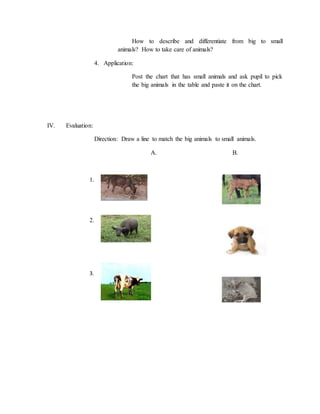 How to describe and differentiate from big to small
animals? How to take care of animals?
4. Application:
Post the chart that has small animals and ask pupil to pick
the big animals in the table and paste it on the chart.
IV. Evaluation:
Direction: Draw a line to match the big animals to small animals.
A. B.
1.
2.
3.
 