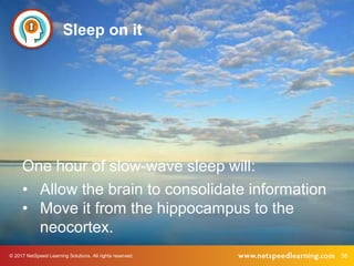 © 2017 NetSpeed Learning Solutions. All rights reserved. 38
Sleep on it
• Allow the brain to consolidate information
• Move it from the hippocampus to the
neocortex.
One hour of slow-wave sleep will:
 
