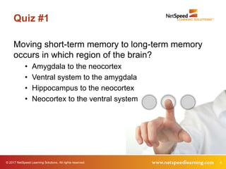 © 2017 NetSpeed Learning Solutions. All rights reserved. 4
Quiz #1
Moving short-term memory to long-term memory
occurs in which region of the brain?
• Amygdala to the neocortex
• Ventral system to the amygdala
• Hippocampus to the neocortex
• Neocortex to the ventral system
 