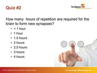 © 2017 NetSpeed Learning Solutions. All rights reserved. 5
Quiz #2
How many hours of repetition are required for the
brain to form new synapses?
• < 1 hour
• 1 hour
• 1.5 hours
• 2 hours
• 2.5 hours
• 3 hours
• 4 hours
 