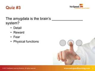 © 2017 NetSpeed Learning Solutions. All rights reserved. 6
Quiz #3
The amygdala is the brain’s _______________
system?
• Detail
• Reward
• Fear
• Physical functions
 
