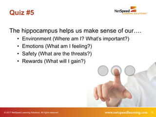 © 2017 NetSpeed Learning Solutions. All rights reserved. 8
Quiz #5
The hippocampus helps us make sense of our….
• Environment (Where am I? What’s important?)
• Emotions (What am I feeling?)
• Safety (What are the threats?)
• Rewards (What will I gain?)
 