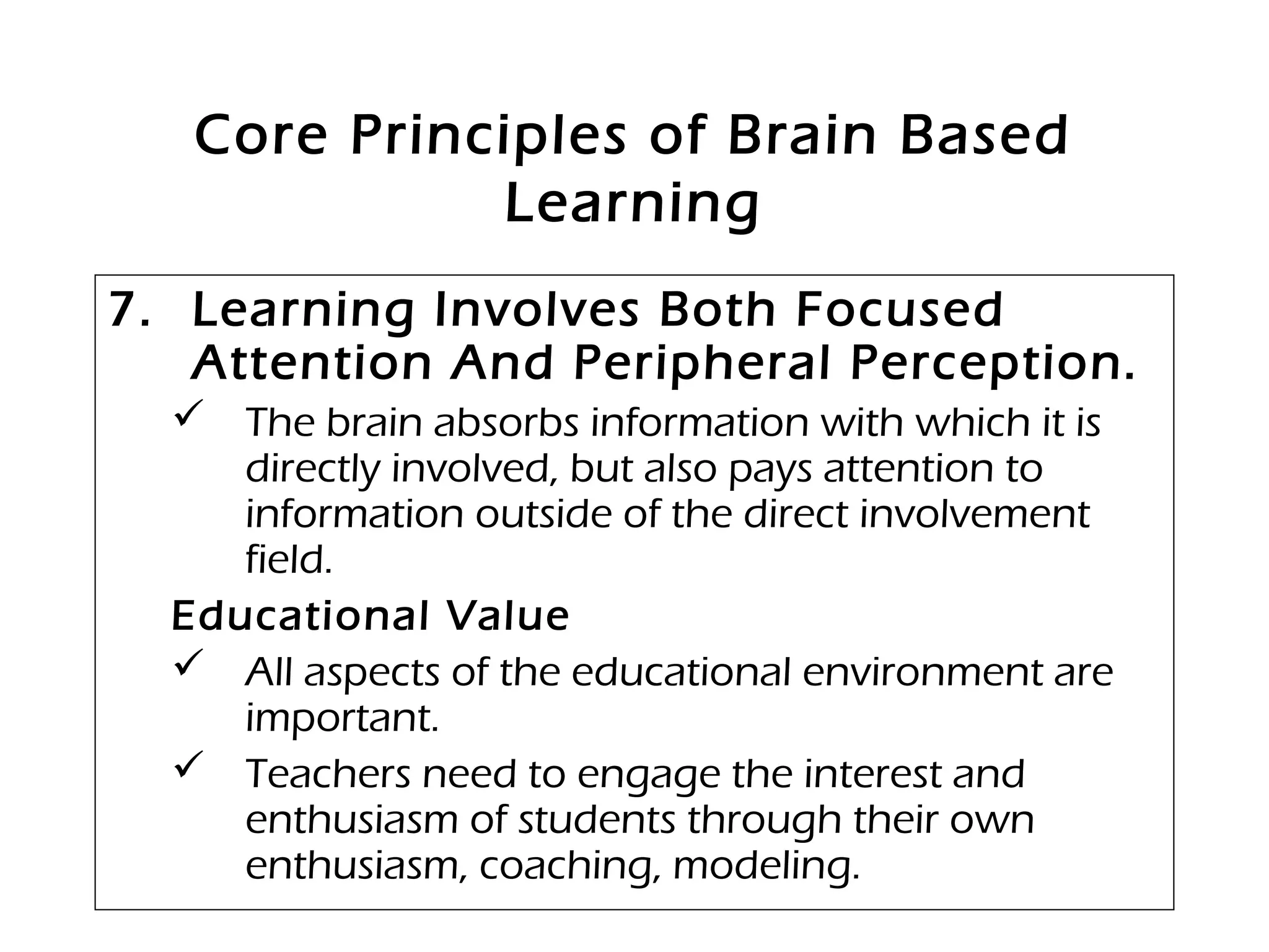 Core Principles of Brain Based
Learning
7. Learning Involves Both Focused
Attention And Peripheral Perception.
 The brain absorbs information with which it is
directly involved, but also pays attention to
information outside of the direct involvement
field.
Educational Value
 All aspects of the educational environment are
important.
 Teachers need to engage the interest and
enthusiasm of students through their own
enthusiasm, coaching, modeling.
 