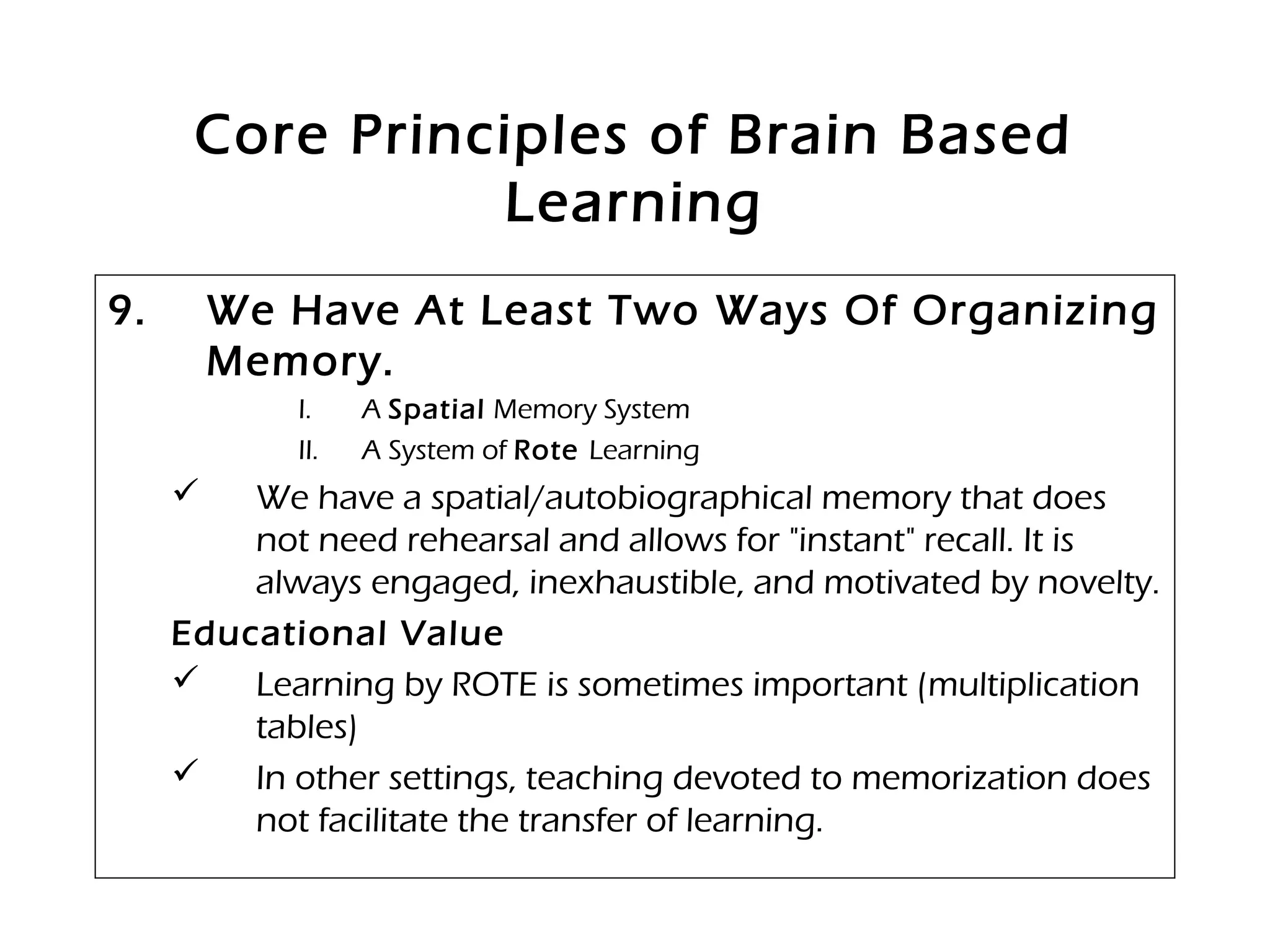 Core Principles of Brain Based
Learning
9. We Have At Least Two Ways Of Organizing
Memory.
I. A Spatial Memory System
II. A System of Rote Learning
 We have a spatial/autobiographical memory that does
not need rehearsal and allows for "instant" recall. It is
always engaged, inexhaustible, and motivated by novelty.
Educational Value
 Learning by ROTE is sometimes important (multiplication
tables)
 In other settings, teaching devoted to memorization does
not facilitate the transfer of learning.
 