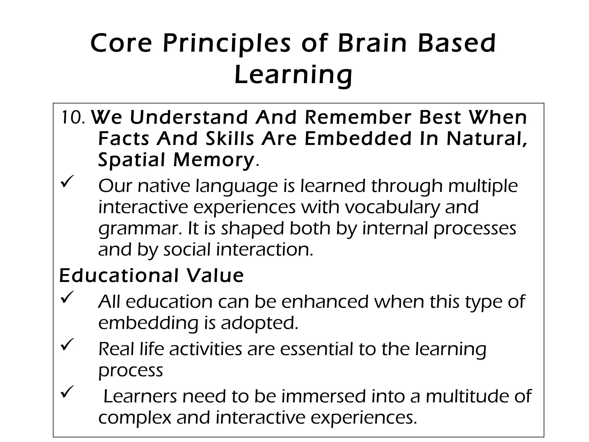 Core Principles of Brain Based
Learning
10. We Understand And Remember Best When
Facts And Skills Are Embedded In Natural,
Spatial Memory.
 Our native language is learned through multiple
interactive experiences with vocabulary and
grammar. It is shaped both by internal processes
and by social interaction.
Educational Value
 All education can be enhanced when this type of
embedding is adopted.
 Real life activities are essential to the learning
process
 Learners need to be immersed into a multitude of
complex and interactive experiences.
 