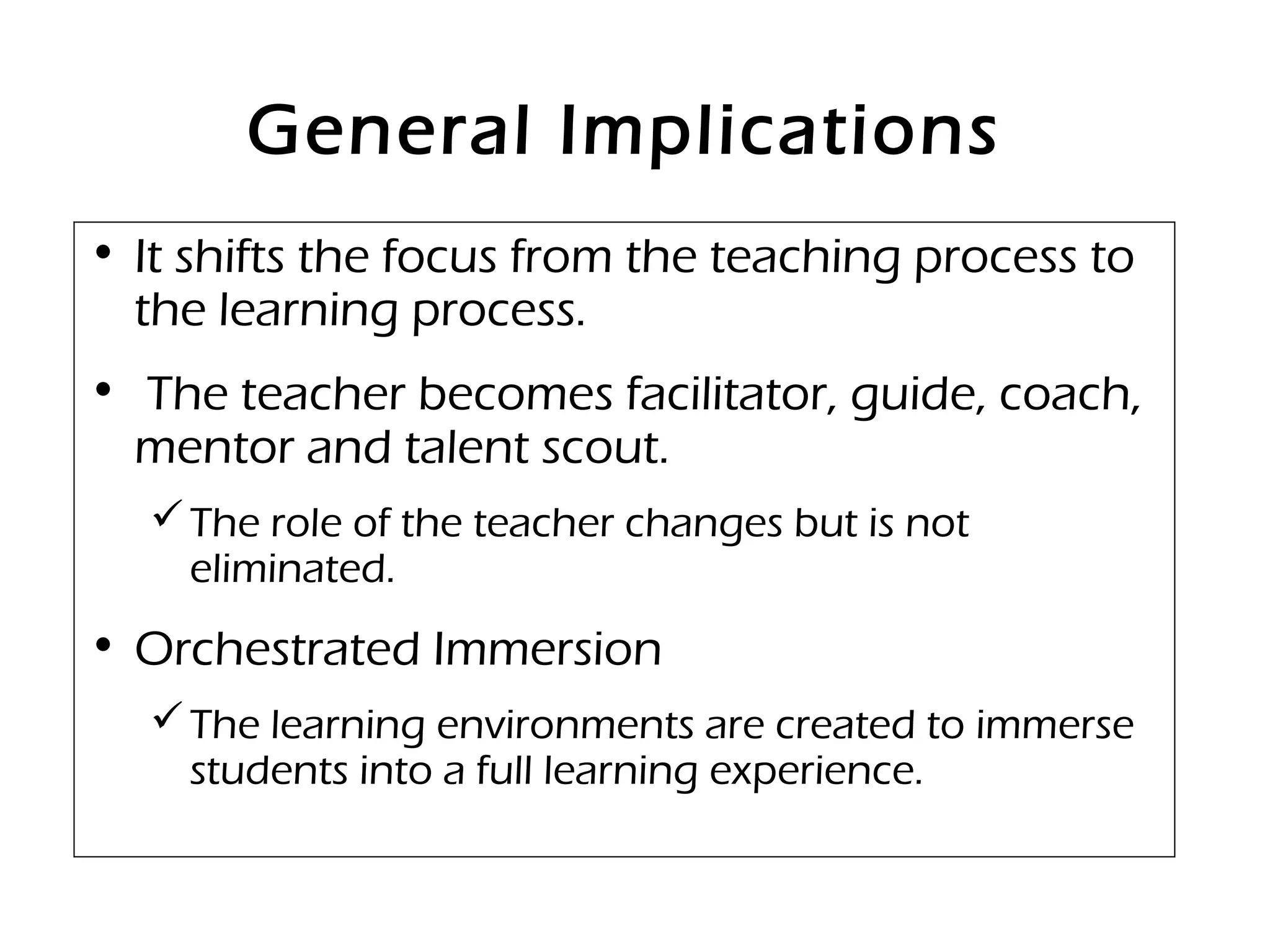 General Implications
• It shifts the focus from the teaching process to
the learning process.
• The teacher becomes facilitator, guide, coach,
mentor and talent scout.
The role of the teacher changes but is not
eliminated.
• Orchestrated Immersion
The learning environments are created to immerse
students into a full learning experience.
 