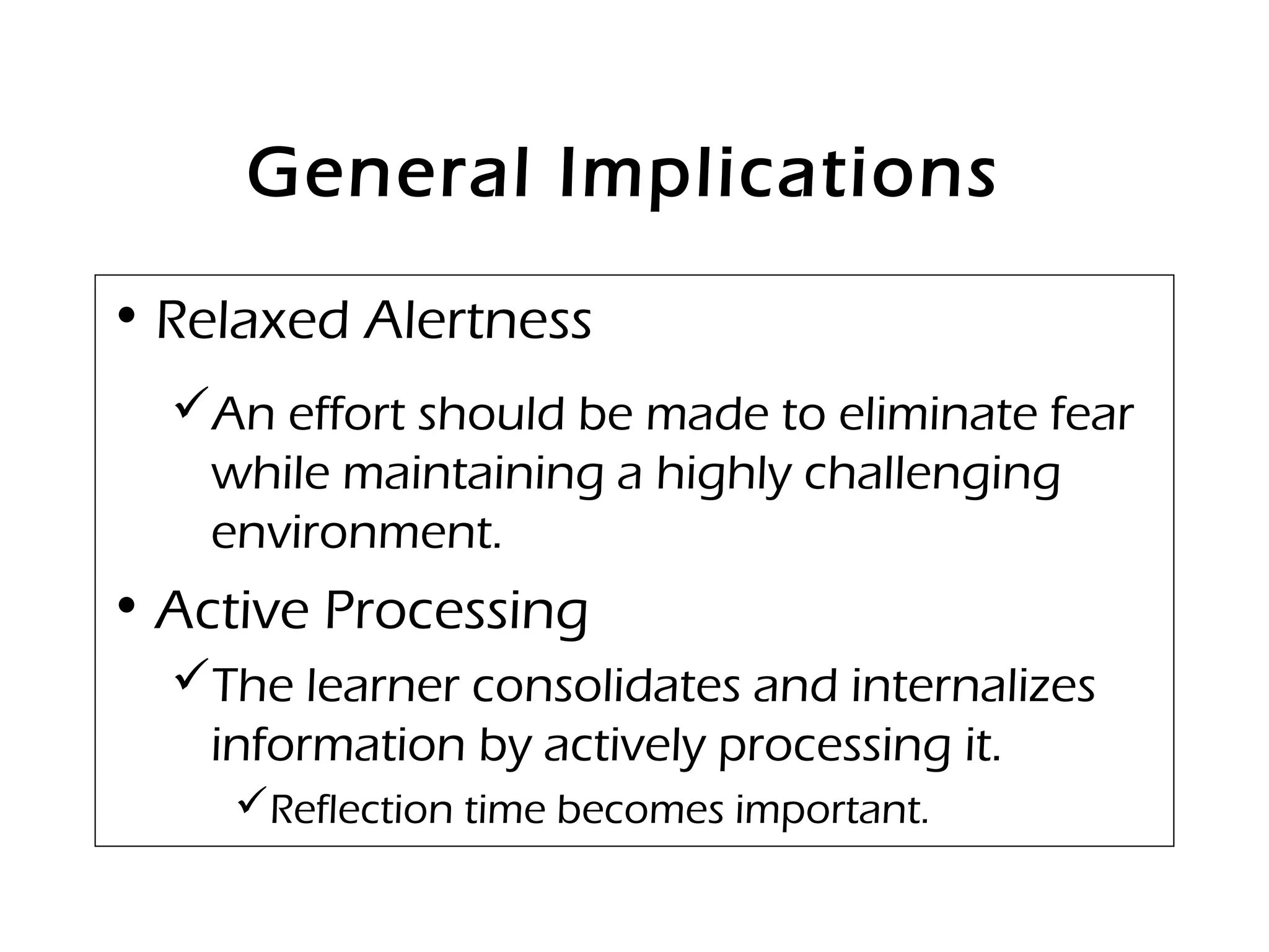 General Implications
• Relaxed Alertness
An effort should be made to eliminate fear
while maintaining a highly challenging
environment.
• Active Processing
The learner consolidates and internalizes
information by actively processing it.
Reflection time becomes important.
 