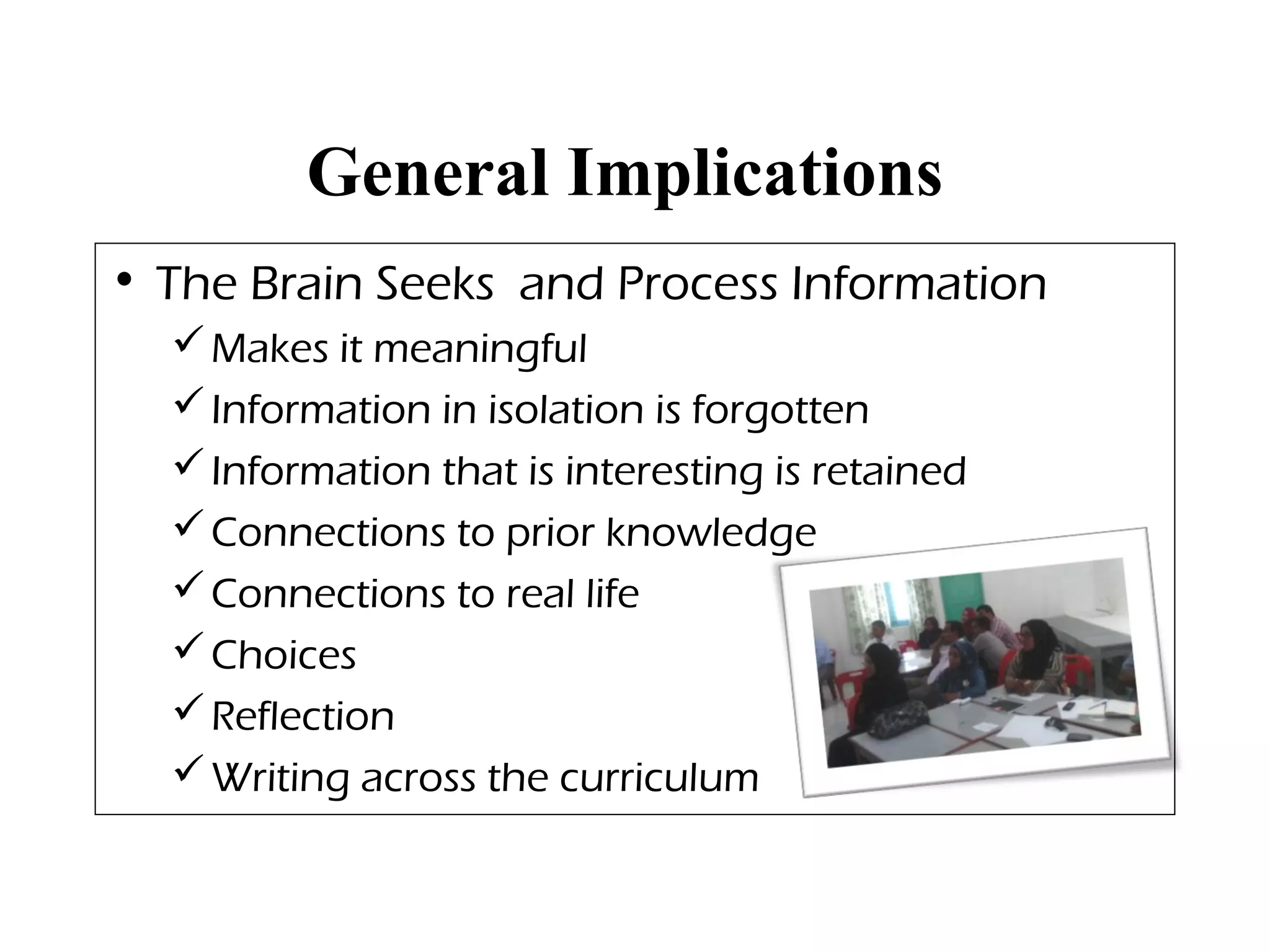 General Implications
• The Brain Seeks and Process Information
Makes it meaningful
Information in isolation is forgotten
Information that is interesting is retained
Connections to prior knowledge
Connections to real life
Choices
Reflection
Writing across the curriculum
 