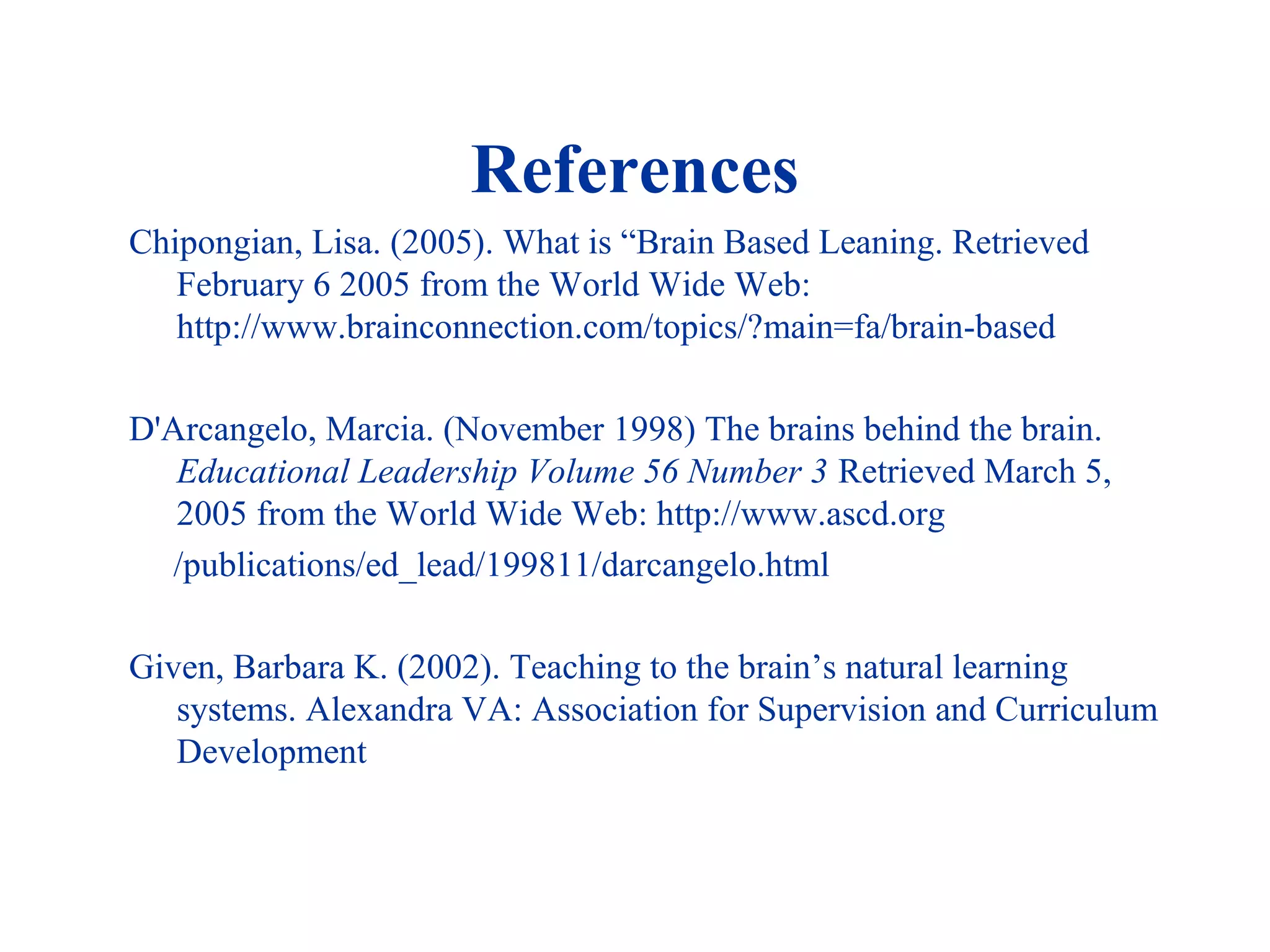 References
Chipongian, Lisa. (2005). What is “Brain Based Leaning. Retrieved
February 6 2005 from the World Wide Web:
http://www.brainconnection.com/topics/?main=fa/brain-based
D'Arcangelo, Marcia. (November 1998) The brains behind the brain.
Educational Leadership Volume 56 Number 3 Retrieved March 5,
2005 from the World Wide Web: http://www.ascd.org
/publications/ed_lead/199811/darcangelo.html
Given, Barbara K. (2002). Teaching to the brain’s natural learning
systems. Alexandra VA: Association for Supervision and Curriculum
Development
 