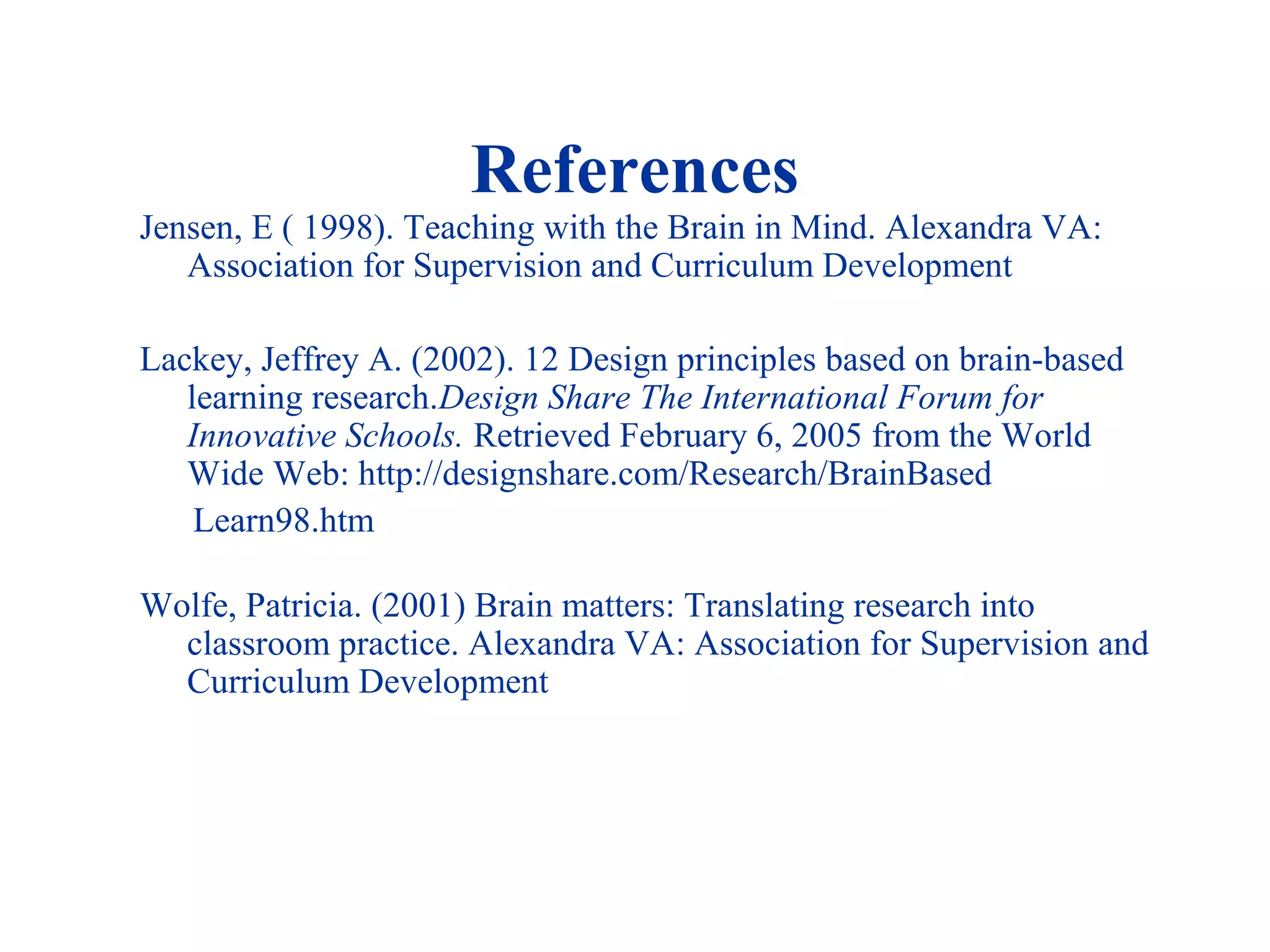 References
Jensen, E ( 1998). Teaching with the Brain in Mind. Alexandra VA:
Association for Supervision and Curriculum Development
Lackey, Jeffrey A. (2002). 12 Design principles based on brain-based
learning research.Design Share The International Forum for
Innovative Schools. Retrieved February 6, 2005 from the World
Wide Web: http://designshare.com/Research/BrainBased
Learn98.htm
Wolfe, Patricia. (2001) Brain matters: Translating research into
classroom practice. Alexandra VA: Association for Supervision and
Curriculum Development
 