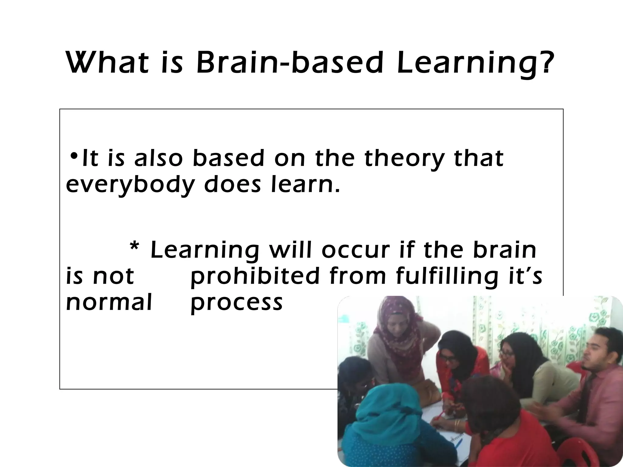 What is Brain-based Learning?
•It is also based on the theory that
everybody does learn.
* Learning will occur if the brain
is not prohibited from fulfilling it’s
normal process
 