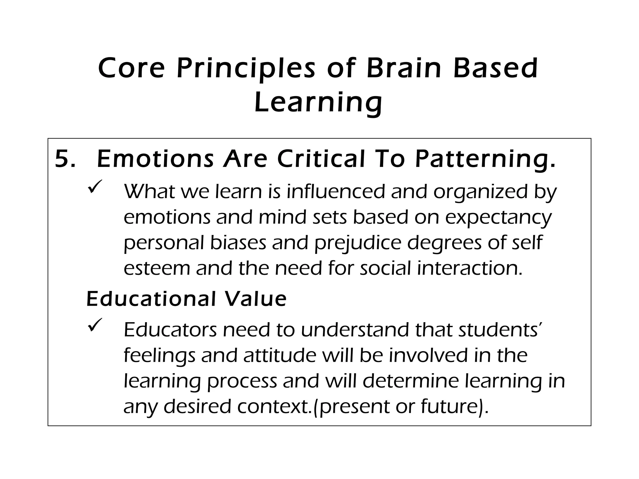 Core Principles of Brain Based
Learning
5. Emotions Are Critical To Patterning.
 What we learn is influenced and organized by
emotions and mind sets based on expectancy
personal biases and prejudice degrees of self
esteem and the need for social interaction.
Educational Value
 Educators need to understand that students’
feelings and attitude will be involved in the
learning process and will determine learning in
any desired context.(present or future).
 