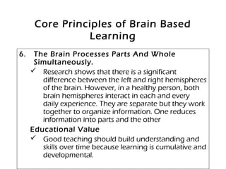 Core Principles of Brain Based
Learning
6. The Brain Processes Parts And Whole
Simultaneously.
 Research shows that there is a significant
difference between the left and right hemispheres
of the brain. However, in a healthy person, both
brain hemispheres interact in each and every
daily experience. They are separate but they work
together to organize information. One reduces
information into parts and the other
Educational Value
 Good teaching should build understanding and
skills over time because learning is cumulative and
developmental.
 