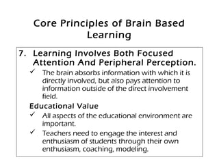 Core Principles of Brain Based
Learning
7. Learning Involves Both Focused
Attention And Peripheral Perception.
 The brain absorbs information with which it is
directly involved, but also pays attention to
information outside of the direct involvement
field.
Educational Value
 All aspects of the educational environment are
important.
 Teachers need to engage the interest and
enthusiasm of students through their own
enthusiasm, coaching, modeling.
 