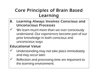 Core Principles of Brain Based
Learning
8. Learning Always Involves Conscious and
Unconscious Processes
 We learn much more than we ever consciously
understand. Our experiences become part of our
prior knowledge in both conscious and
unconscious ways
Educational Value
 Understanding may not take place immediately
and may occur later.
 Reflection and processing time are important to
the learning environment.
 