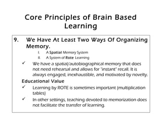 Core Principles of Brain Based
Learning
9. We Have At Least Two Ways Of Organizing
Memory.
I. A Spatial Memory System
II. A System of Rote Learning
 We have a spatial/autobiographical memory that does
not need rehearsal and allows for "instant" recall. It is
always engaged, inexhaustible, and motivated by novelty.
Educational Value
 Learning by ROTE is sometimes important (multiplication
tables)
 In other settings, teaching devoted to memorization does
not facilitate the transfer of learning.
 