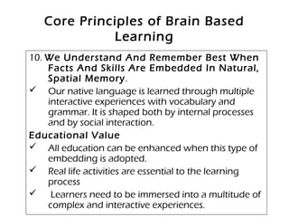Core Principles of Brain Based
Learning
10. We Understand And Remember Best When
Facts And Skills Are Embedded In Natural,
Spatial Memory.
 Our native language is learned through multiple
interactive experiences with vocabulary and
grammar. It is shaped both by internal processes
and by social interaction.
Educational Value
 All education can be enhanced when this type of
embedding is adopted.
 Real life activities are essential to the learning
process
 Learners need to be immersed into a multitude of
complex and interactive experiences.
 