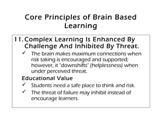 Core Principles of Brain Based
Learning
11. Complex Learning Is Enhanced By
Challenge And Inhibited By Threat.
 The brain makes maximum connections when
risk taking is encouraged and supported;
however, it "downshifts" (helplessness) when
under perceived threat.
Educational Value
 Students need a safe place to think and risk.
 The threat of failure may inhibit instead of
encourage learners.
 