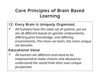 Core Principles of Brain Based
Learning
12. Every Brain Is Uniquely Organized.
 All humans have the same set of systems, yet we
are all different based on genetic endowments,
differing prior knowledge, and differing
environments. The more we learn, the more unique
we become. 
Educational Value
 All learners are different and need to be
empowered to make choices and allowed to
understand the world from their own unique
perspective
 