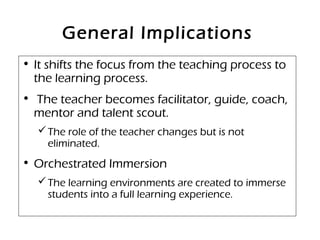 General Implications
• It shifts the focus from the teaching process to
the learning process.
• The teacher becomes facilitator, guide, coach,
mentor and talent scout.
The role of the teacher changes but is not
eliminated.
• Orchestrated Immersion
The learning environments are created to immerse
students into a full learning experience.
 
