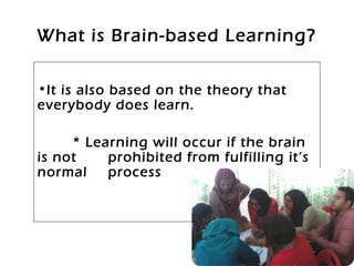 What is Brain-based Learning?
•It is also based on the theory that
everybody does learn.
* Learning will occur if the brain
is not prohibited from fulfilling it’s
normal process
 