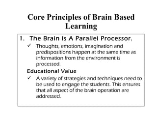 Core Principles of Brain Based
Learning
1. The Brain Is A Parallel Processor.
 Thoughts, emotions, imagination and
predispositions happen at the same time as
information from the environment is
processed.
Educational Value
 A variety of strategies and techniques need to
be used to engage the students. This ensures
that all aspect of the brain operation are
addressed.
 