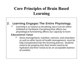 Core Principles of Brain Based
Learning
2. Learning Engages The Entire Physiology.
 Learning is as natural as breathing, but it can be either
inhibited or facilitated. Everything that affects our
physiological functioning affects our capacity to learn.
Educational Value
 Stress management, nutrition, exercise, and relaxation,
as well as other facets of health management, must be
fully incorporated into the learning process. Students
need to be properly fed, their brains need to be
hydrated and their needs to be an acceptable balance
of comfort.
 