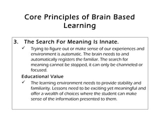 Core Principles of Brain Based
Learning
3. The Search For Meaning Is Innate.
 Trying to figure out or make sense of our experiences and
environment is automatic. The brain needs to and
automatically registers the familiar. The search for
meaning cannot be stopped, it can only be channeled or
focused.
Educational Value
 The learning environment needs to provide stability and
familiarity. Lessons need to be exciting yet meaningful and
offer a wealth of choices where the student can make
sense of the information presented to them.
 