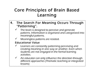 Core Principles of Brain Based
Learning
4. The Search For Meaning Occurs Through
“Patterning”.
 The brain is designed to perceive and generate
patterns. Information is organized and categorized into
meaningful patterns.
 Meaningless patterns are resisted.
Educational Value
 Learners are constantly patterning perceiving and
creating meaning in one way or another. Even when
students are not engaged in the formal learning
activities.
 An educator can only influence the direction through
different approaches (Thematic teaching or integrated
lessons)
 