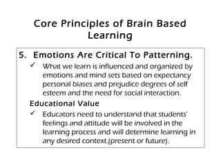 Core Principles of Brain Based
Learning
5. Emotions Are Critical To Patterning.
 What we learn is influenced and organized by
emotions and mind sets based on expectancy
personal biases and prejudice degrees of self
esteem and the need for social interaction.
Educational Value
 Educators need to understand that students’
feelings and attitude will be involved in the
learning process and will determine learning in
any desired context.(present or future).
 
