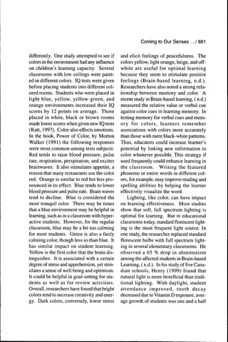 Corning to Our Senses ... / 661


differently. One study attempted to see if      and elicit feelings of peacefulness. The
colors in the environment had any influence     colors yellow, light orange, beige, and off-
on children's learning capacity. Several        white are useful for optimal learning
classrooms with low ceilings were paint-        because they seem to stimulate positive
ed in different colors. IQ tests were given     feelings (Brain-based learning, n.d.).
before placing students into different col-     Researchers have also noted a strong rela-
ored rooms. Students who were placed in         tionship between memory and color. A
light blue, yellow, yellow-green, and           recent study in Brain-based learning, ( n.d.)
orange environments increased their IQ          measured the relative value or verbal cue
scores by 12 points on average. Those           against color cues in learning memory. In
placed in white, black or brown rooms           testing memory for verbal cues and mem-
made lower scores when given new IQ tests       ory for colors, learners remember
(Katt, 1997). Color also effects emotions.      associations with colors more accurately
In the book. Power of Color, by Morton          than those with mere black-white patterns.
Walker (1991) the following responses           Thus, educators could increase learner's
were most common among tests subjects:          potential by linking new information to
Red tends to raise blood pressure, pulse        color whenever possible. This strategy if
rate, respiration, perspiration, and excites    used frequently could enhance learning in
brainwaves. It also stimulates appetite, a      the classroom. Writing the featured
reason that many restaurants use the color      phoneme or entire words in different col-
red. Orange is similar to red but less pro-     ors, for example, may improve reading and
nounced in its effect. Blue tends to lower      spelling abilities by helping the learner
blood pressure and pulse rate. Brain waves      effectively visualize the word.
tend to decline. Blue is considered the             Lighting, like color, can have impact
most tranquil color. There may be times         on learning effectiveness. Most studies
that a blue environment may be helpful in       show that soft, full spectrum lighting is
learning, such as in a classroom with hyper-    optimal for learning. But in educational
active students. However, for the regular       classrooms today, standard ñorescent light-
classroom, blue may be a bit too calming        ing is the most frequent light source. In
for most students. Green is also a fairly       one study, the researcher replaced standard
calming color, though less so than blue. It     florescent bulbs with full spectrum light-
has similar impact on student learning.         ing in several elementary classrooms. He
Yellow is the first color that the brain dis-   observed a 65 % drop in absenteeism
tinguishes. It is associated with a certain     among the affected students in Brain-based
degree of stress and apprehension, yet stim-    Learning, ( n.d.). In his study offiveCana-
ulates a sense of well being and optimism.      dian schools, Henry (1999) found that
It could be helpful in goal-setting for stu-    natural light is more beneficial than tradi-
dents as well as for review activities.         tional lighting. With daylight, student
Overall, researchers have found that bright     attendance improved, tooth decay
colors tend to increase creativity and ener-    decreased due to Vitamin D exposure, aver-
gy. Dark colors, conversely, lower stress       age growth of students was one and a half
 