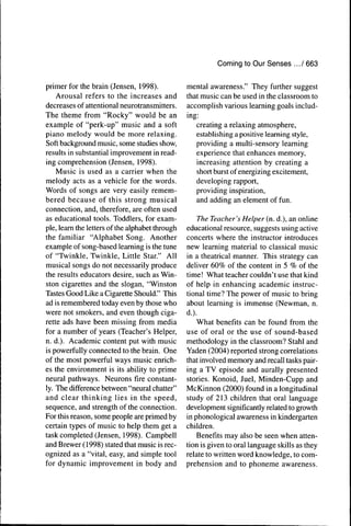 Coming to Our Senses .../ 663


primer for the brain (Jensen, 1998).             mental awareness." They further suggest
    Arousal refers to the increases and          that music can be used in the classroom to
decreases of attentional neurotransmitters.      accomplish various learning goals includ-
The theme from "Rocky" would be an               ing:
example of "perk-up" music and a soft               creating a relaxing atmosphere,
piano melody would be more relaxing.                establishing a positive learning style,
Soft background music, some studies show,           providing a multi-sensory learning
results in substantial improvement in read-         experience that enhances memory,
ing comprehension (Jensen, 1998).                   increasing attention by creating a
    Music is used as a carrier when the             short burst of energizing excitement,
melody acts as a vehicle for the words.             developing rapport,
Words of songs are very easily remem-               providing inspiration,
bered because of this strong musical                and adding an element of fun.
connection, and, therefore, are often used
as educational tools. Toddlers, for exam-            The Teacher's Helper (n. d.), an online
ple, learn the letters of the alphabet through   educational resource, suggests using active
the familiar "Alphabet Song. Another             concerts where the instructor introduces
example of song-based learning is the tune       new learning material to classical music
of "Twinkle, Twinkle, Little Star." All          in a theatrical manner. This strategy can
musical songs do not necessarily produce         deliver 60% of the content in 5 % of the
the results educators desire, such as Win-       time! What teacher couldn't use that kind
ston cigarettes and the slogan, "Winston         of help in enhancing academic instruc-
Tastes Good Like a Cigarette Should." This       tional time? The power of music to bring
ad is remembered today even by those who         about learning is immense (Newman, n.
were not smokers, and even though ciga-          d.).
rette ads have been missing from media               What benefits can be found from the
for a number of years (Teacher's Helper,         use of oral or the use of sound-based
n. d.). Academic content put with music          methodology in the classroom? Stahl and
is powerfully connected to the brain. One        Yaden (2004) reported strong correlations
of the most powerful ways music enrich-          that involved memory and recall tasks pair-
es the environment is its ability to prime       ing a TV episode and aurally presented
neural pathways. Neurons fire constant-          stories. Konoid, Juel, Minden-Cupp and
ly. The difference between "neural chatter"      McKinnon (2000) found in a longitudinal
and clear thinking lies in the speed,            study of 213 children that oral language
sequence, and strength of the connection.        development significantly related to growth
For this reason, some people are primed by       in phonological awareness in kindergarten
certain types of music to help them get a        children.
task completed (Jensen, 1998). Campbell              Benefits may also be seen when atten-
and Brewer (1998) stated that music is rec-      tion is given to oral language skills as they
ognized as a "vital, easy, and simple tool       relate to written word knowledge, to com-
for dynamic improvement in body and              prehension and to phoneme awareness.
 
