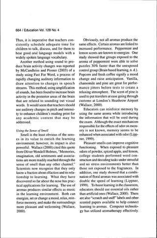 664 / Education Voi. 128 No. 4


Thus, it is imperative that teachers con-          Obviously, not all aromas produce the
sistently schedule adequate time for            same effects. Certain aromas are linked to
children to talk, discuss, and for them to      increased performance. Peppermint and
hear good oral language models with a           lemon scents are known to energize. One
widely spoken language vocabulary.              study showed that groups exposed to the
   Another method using sound to pro-           aroma of peppermint were able to solve
duce brain activity changes was reported        puzzles 30% faster than the unexposed
by McCandleiss and Posner (2003) of a           control group (Brain based learning, n. d.).
study using Fast For Word, a process of         Popcorn and fresh coffee signify a mood
rapidly changing auditory information to        change and raise anticipation. Vanilla,
draw attention to changes in speech             chamomile and pine are great for perfor-
streams. This method, using amplification       mance jitters before tests to create a
of sounds, has been found to increase brain     relaxing atmosphere. The scent of pine is
activity in the posterior areas of the brain    used to put travelers at ease going through
that are related to sounding out visual         customs at London's Heathrow Airport
words. It would seem that teachers should       (Wallace, 2000).
use auditory changes in pitch and intensi-          Educators can reinforce memory by
ty to enhance children's reading print for      using the same aroma while introducing
any academic content that may be                the infonnation that will be used during
addressed.                                      the exam. Although the exact mechanism
                                                responsible for the effects of odor on mem-
Using the Sense of Smell                        ory is not known, memory seems to be
   Smell is the least obvious of the sens-      enhanced when associated with odor (Lipp-
es in its value to enrich the learning          ner, 1999).
environment; however, its impact is also            Pleasant smells can improve cognitive
powerful. Wallace (2000) cited this quote       functioning. When exposed to pleasant
from Oliver Wendell Holmes, "Memories,          odors of powder, spiced apple, and lemon,
imagination, old sentiments and associa-        college students performed word con-
tions are more readily reached through the      struction and decoding tasks under stressful
sense of smell than any other channel."         and no stress environments better than
Scientists now recognize that they only         those not exposed to the fragrances. In
know a fraction about olfaction and its rela-   addition, one study showed that a combi-
tionship to learning. What they have            nation of floral aromas was associated with
discovered so far about the nose has prac-      double the speed of learning (Lippner,
tical applications for learning. The use of      1999). To boost learning in the classroom,
aromas produces similar effects as music        educators should use essential oils rather
in the learning environment. Both can           than artificial ones (Wallace, 2000). There
energize, set or change a mood, relax, rein-    are also "scratch and sniff' labels and other
force memory, and make the surroundings          scented papers available to help connect
more pleasant and welcoming (Wallace,           learning to aromas. Computer technolo-
2000).                                           gy has utilized aromatherapy effectively.
 