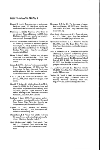 666 / Education Vol. 128 No. 4

Conant, B. (n. d.). Learning what we've learned.      Neumann, B. S. (n. d.). The language of music.
   Retrieved January 12, 2006, from http://www.          Retrieved January 13, 2006,from Amazing
   nauticom.net/www/cokids/articleleaming.html           Discoveries Web site: http://www.amazing
                                                         discoveries.org
Diamond, M. (2001). Response of the brain to
   enrichment. Retrieved January 13, 2006, from       Noise in the classrooms, (n. d.). Retrieved Janu-
   The Brain Lab Web site: http://www. newhori-          ary 13, 2006, from http://www.chs.cal
   zons.org/blab_diamondd.3.html                         resources/vibes/1997/july/classroom.html
Enriched environment stimulates an increase in        Optimal environments (n. d.). Retrieved January
   the number of nerve cells in the brains of Older      13, 2006, from The Brain Store Web site:
   mice. (April 24, 1997). Retrieved January 13,         http://wwwthebrainstore.eom/productimages/t
   2006, from The Slake Institute for Biological         oc_samples
   Studies Web site:         http://www.salk.edu/
   news/enriched.html                                 Stahl, S. and Yaden, D. B. (2004) The development
                                                         of literacy in preschool and primary grades:
Henry, T. (June 2, 1999). Daylight, cool air boost        Work by the centerfor the improvement of early
   test scores. Retrieved January 13, 2006, from         reading achievement. The Elementary School
   Vitalité Web site: http://www.maxpages.com.           Journal, 105, 2, 141-166. Retrieved January
   vitalité                                               10, 2006 from Pro Quest data base http://O-
Jensen, E. (1998). Enriched environments and the         proquest.umi.com.ucark. uca.edu
    brain. Retrieved January 13, 2006, from The       The teacher's helper, (n. d.). Retrieved January
    Association for Supervison and Curriculum            13, 2006, from http://www.bright.net/mglew/
    and Development Web site: http://www/ascd.           teacher%20page. html
    org/readingroom/books/jensen98book.html
                                                      Wallace, M. (March 1, 2000). Accelerate learning
Katt, A. (1997). All about color. Retrieved Janu-        in a jiff wit a sniff. Retrieved from Law
   ary 13, 2006, from http://www.allycat.com/            Library Resource Exchange Web site:
   colors/
                                                         http://www.llrx.com/columns/guide37.html
Konoid, T. R., Juel, C, Minden-Cupp, C. & McK-
   innon, M. (2000, April). Cross-sectional and
   longitudinal analysis of children's early read-
   ing ability profiles. Paper presented at the
   annual meeting of the American Educational
   Research Association, New Orleans.
Lackney, J. (June, 1998). Twelve design princi-
   ples based on brain-based learning. Retrieved
   from Design Share Web site: http://www.
   designshare.com/brainbasedleam98.html
Lippner, A. (1999). Aromas and memory.
   Retrieved January 13, 2006, fromhttp://www.
   aromaaid.com/memory.html
McCandleiss, B.& Posner, M.I. (2003). Fostering
  literacy through understanding brain mecha-
  nisms. Education Canada, 43, 2, 4-7.
Nash, M. (February 3, 1997). Fertile minds. Time,
   149 (2). Retrieved from http://www.time.
   com/time/magazine/1997dom/970203/coverO.
   html
 