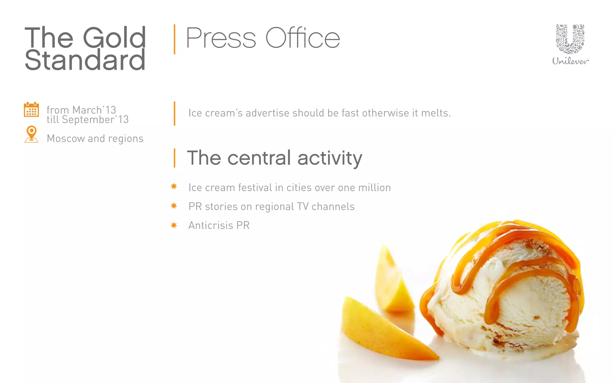 from March’13
till September’13
Moscow and regions
Ice cream’s advertise should be fast otherwise it melts.
Ice cream festival in cities over one million
PR stories on regional TV channels
Anticrisis PR
The Gold
Standard
Press Office
The central activity
 