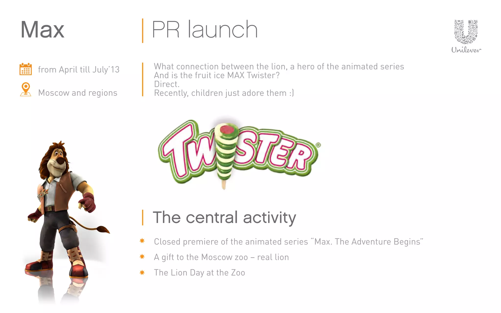 from April till July’13
Moscow and regions
What connection between the lion, a hero of the animated series
And is the fruit ice MAX Twister?
Direct.
Recently, children just adore them :)
Closed premiere of the animated series “Max. The Adventure Begins”
A gift to the Moscow zoo – real lion
The Lion Day at the Zoo
Max PR launch
The central activity
 